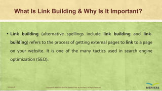What Is Link Building & Why Is It Important?
▪ Link building (alternative spellings include link building and link-
building) refers to the process of getting external pages to link to a page
on your website. It is one of the many tactics used in search engine
optimization (SEO).
11/29/2016 Copyright © MERITAS DIGITAL MARKETING By Kris Haris. All Rights Reserved. 2
 