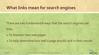 What links mean for search engines
There are two fundamental ways that the search engines use
links:
1.To discover new web pages
2.To help determine how well a page should rank in their results
11/29/2016 Copyright © MERITAS DIGITAL MARKETING By Kris Haris. All Rights Reserved. 5
 