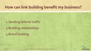 How can link building benefit my business?
1.Sending referral traffic
2.Building relationships
3.Brand building
11/29/2016 Copyright © MERITAS DIGITAL MARKETING By Kris Haris. All Rights Reserved. 6
 