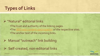 Types of Links
 “Natural” editorial links
•The trust and authority of the linking pages.
•The SEO and content optimization of the respective sites.
•The anchor text of the incoming links.
 Manual "outreach" link building
 Self-created, non-editorial links
11/29/2016 Copyright © MERITAS DIGITAL MARKETING By Kris Haris. All Rights Reserved. 7
 