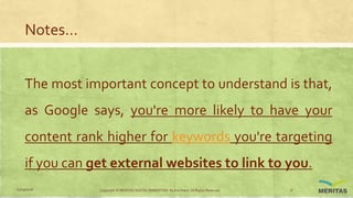 Notes…
The most important concept to understand is that,
as Google says, you're more likely to have your
content rank higher for keywords you're targeting
if you can get external websites to link to you.
11/29/2016 Copyright © MERITAS DIGITAL MARKETING By Kris Haris. All Rights Reserved. 8
 