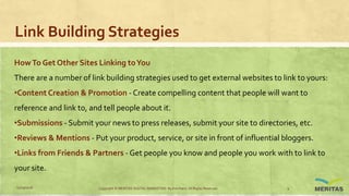 Link Building Strategies
HowTo Get Other Sites Linking toYou
There are a number of link building strategies used to get external websites to link to yours:
•Content Creation & Promotion - Create compelling content that people will want to
reference and link to, and tell people about it.
•Submissions - Submit your news to press releases, submit your site to directories, etc.
•Reviews & Mentions - Put your product, service, or site in front of influential bloggers.
•Links from Friends & Partners - Get people you know and people you work with to link to
your site.
11/29/2016 Copyright © MERITAS DIGITAL MARKETING By Kris Haris. All Rights Reserved. 9
 