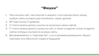 “Фишки”
1. Чем сильнее сайт, тем опаснее и жирнее с него должен быть анкор,
слабые сайты оставьте для brandname, naked, general.
2. GP надо качать 2 уровнем
3. С 1 поста можно делать ссылки на несколько своих сайтов
4. С 1 поста можно делать ссылку на сайт, а также на другие статьи на других
сайтах которые ссылаются на ваши сайты
5. Договаривайтесь о “партнерстве”, а не о разовом размещении. Ищите
партнера. (это обеспечит скидки в будущем)
 