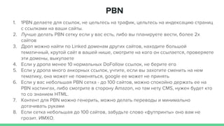 PBN
1. 1PBN делаете для ссылок, не цельтесь на трафик, цельтесь на индексацию страниц
с ссылками на ваши сайты.
2. Лучше делать PBN сетку если у вас есть, либо вы планируете вести, более 2х
сайтов
3. Дроп можно найти по Linked доменам других сайтов, находите большой
тематичный, крутой сайт в вашей нише, смотрите на кого он ссылается, проверяете
эти домены, выкупаете
4. Если у дропа менее 10 нормальных DoFollow ссылок, не берите его
5. Если у дропа много анкорных ссылок, учтите, если вы захотите сменить на нем
тематику, она может не поменяться, google ее может не принять
6. Если у вас небольшая PBN сетка - до 100 сайтов, можно спокойно держать ее на
PBN хостингах, либо смотрите в сторону Amazon, но там нету CMS, нужен будет кто
то со знанием HTML.
7. Контент для PBN можно генерить, можно делать переводы и минимально
дотачивать руками
8. Если сетка небольшая до 100 сайтов, забудьте слово «футпринты» оно вам не
грозит. ИМХО.
 
