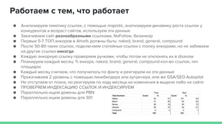 Работаем с тем, что работает
● Анализируем тематику ссылок, с помощью majestic, анализируем динамику роста ссылок у
конкурентов и возраст сайтов, используем эти данные
● Закачиваем сайт разнообразными ссылками, NoFollow, безанкор
● Первые 5-7 ТОП анкоров в Ahrefs должны быть: naked, brand, general, compound
● После 50-80 таких ссылок, подключаем статейные ссылки с money анкорами, но не забиваем
на другие ссылки никогда
● Каждую анкорную ссылку проверяем ручками, чтобы потом не отклонять их в disavow
● Планируем каждый месяц: % анкора, naked, brand, general, compound кол-во ссылок, тип
площадок
● Каждый месяц считаем, что получилось по факту и реагируем на эти данные
● Прокачиваем 2 уровень с помощью линкбилдера или аутричера, или же GSA/SEO Autopilot
● Не отступаем от плана, но реагируем по ходу месяца на изменения в выдаче либо на сайте
● ПРОВЕРЯЕМ ИНДЕКСАЦИЮ ССЫЛОК И ИНДЕКСИРУЕМ
● Параллельно ищем домены для PBN
● Параллельно ищем домены для 301
 
