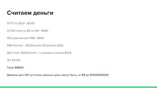 10 ГП по $120 - $1200
12 000 слов по $4 за 100 - $480
100 доменов для PBN - $800
PBN Хостинг - $200/month (10 domains $30)
SEO Tools: $300/month + с разовой оплатой $200
ЗП: $5700
Total: $8800
Домены для 301 тут очень разные цены могут быть, от $8 до $1000000000
Считаем деньги
 