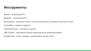 Инструменты
Ahrefs - телевизор №1
Majestic - телевизор №2
Buzzstream - хранение базы ссылок для аутрича, отправка цепочек писем
ScrapeBox - парсинг выдачи
Linkchecker.pro - контроль ссылок
URL Profiler - массовый анализ характеристик доменов/сайтов
Google Doc - легко создать, невозможно потом найти
 