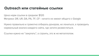 Outreach или статейные ссылки
Цена норм ссылки в среднем: $120
Метрики: DR, UR, DA, PA, TF, CF - ничего не имеют общего с Google
Нужно правильно и грамотно отбирать доноров, не лениться, а проводить
нормальный анализ каждого сайта, где хотите разместиться.
Ссылки нужно не “закупать”, а строить, это ж не металлолом.
 