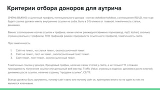 Критерии отбора доноров для аутрича
ОЧЕНЬ ВАЖНО: ссылочный профиль потенциального донора - кол-во dofollow/nofollow, соотношения RD/LD, пост где
будет ссылка должен иметь внутренние ссылки на себя, быть в 3-5 кликах от главной, тематичность статьи,
динамика.
Важно: соотношение кол-ва ссылок и трафика, какие ключи ранжируются(имена порнозвезд, mp3, locker), сколько
страниц реально с трафиком, ГЕО трафика(в рамках природности ссылочного профиля), тематичность сайта.
Про тематичность:
1. Сайт не темат., но статья темат., околоссылочный темат.
2. Сайт не темат., пост не темат., околоссылочный текст темат.
3. Сайт темат., пост темат., околоссылочный темат.
Тематичные ссылки у донора, брендовый трафик, наличие своих статей у сайта, а не только ГП, сложная
проходимость получения ссылки или дотошный веб-мастер, Traffic Value, страниц в индексе, динамика роста ключей,
динамика роста ссылок, наличие страниц “продаем ссылки”, CF/TF.
Всегда должны быть аргументы, почему сайт гавно или почему сайт ок, критериев много но не один из них не
является ключевым.
 