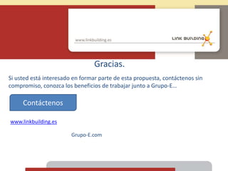 Gracias.
Si usted está interesado en formar parte de esta propuesta, contáctenos sin
compromiso, conozca los beneficios de trabajar junto a Grupo-E…
www.linkbuilding.es
Contáctenos
Grupo-E.com
 