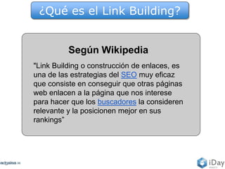 Según Wikipedia
"Link Building o construcción de enlaces, es
una de las estrategias del SEO muy eficaz
que consiste en conseguir que otras páginas
web enlacen a la página que nos interese
para hacer que los buscadores la consideren
relevante y la posicionen mejor en sus
rankings”
¿Qué es el Link Building?
 