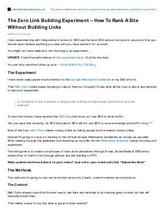 mat t hewwoodward.co.uk http://www.matthewwoodward.co.uk/experiments/google-webmaster-guidelines-experiment/
Matthew Woodward
The Zero Link Building Experiment – How To Rank A Site
Without Building Links
I love experimenting with things when it comes to SEO and the best SEO advice I can give to anyone is that you
should never believe anything you read until you have tested it f or yourself .
You might not have realised it, but this blog is an experiment…
UPDATE: Track the perf ormance of this experiment here. You’ll be shocked.
You can also read the f ollow up post – How I Built A Top 100 Blog .
The Experiment
I have never really payed much attention to the Google Webmaster Guidelines in my SEO ef f orts.
That Matt Cutt’s bloke keeps banging on about them so I thought I’d see what all the f uss is about and decided
to setup an experiment.
Is it possible to rank a website in Google with nothing but high quality content and zero link
building?
To test that theory I have created this SEO blog that does not use SEO to drive traf f ic.
Yes you read that correctly, my SEO blog about SEO will not use SEO to secure rankings and traf f ic. Irony ^^
Kind of like how John Chow makes money online by telling people how he make’s money online.
Instead I’m going to f ocus on sticking to the of f icial Google Webmaster Guidelines as closely as possible.
Af ter reading through the guidelines and brushing up my skills via the Webmaster Academy I setup this blog and
experiment.
The end game is to create a loyal base of f ans and subscribers through E-mail, Social Media & RSS with a
steady f low of traf f ic f rom Google without any link building or PPC.
Want updates delivered direct to your inbox? Just enter your email and click “Subscribe Now!”
The Methods
The methods I’m going to use can be broken down into 2 parts, content creation and promotion.
The Content
Matt Cutts always says that the best way to get links and rankings is by creating great content as that will
naturally attract links.
That makes sense to me, but what is great content exactly?
 