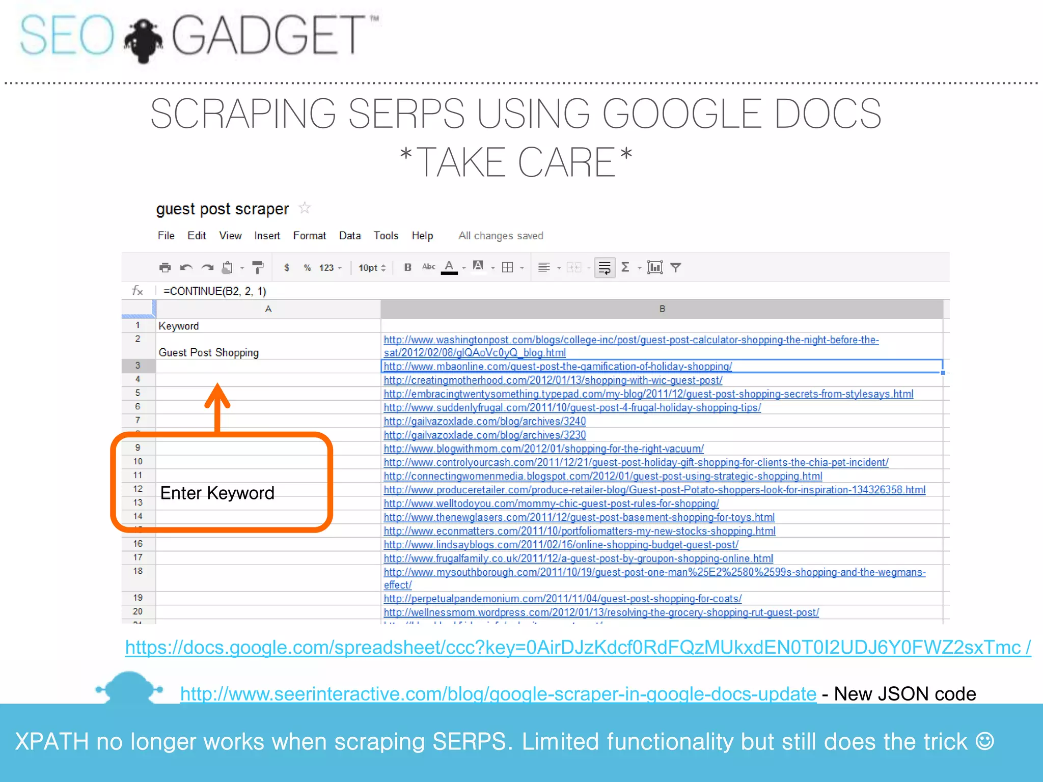 ...............................................................................................................................................................................................

                           SCRAPING SERPS USING GOOGLE DOCS
                                      *TAKE CARE*




                            Enter Keyword




                      https://docs.google.com/spreadsheet/ccc?key=0AirDJzKdcf0RdFQzMUkxdEN0T0I2UDJ6Y0FWZ2sxTmc /

                                http://www.seerinteractive.com/blog/google-scraper-in-google-docs-update - New JSON code

  XPATH no longer works when scraping SERPS. Limited functionality but still does the trick 
 