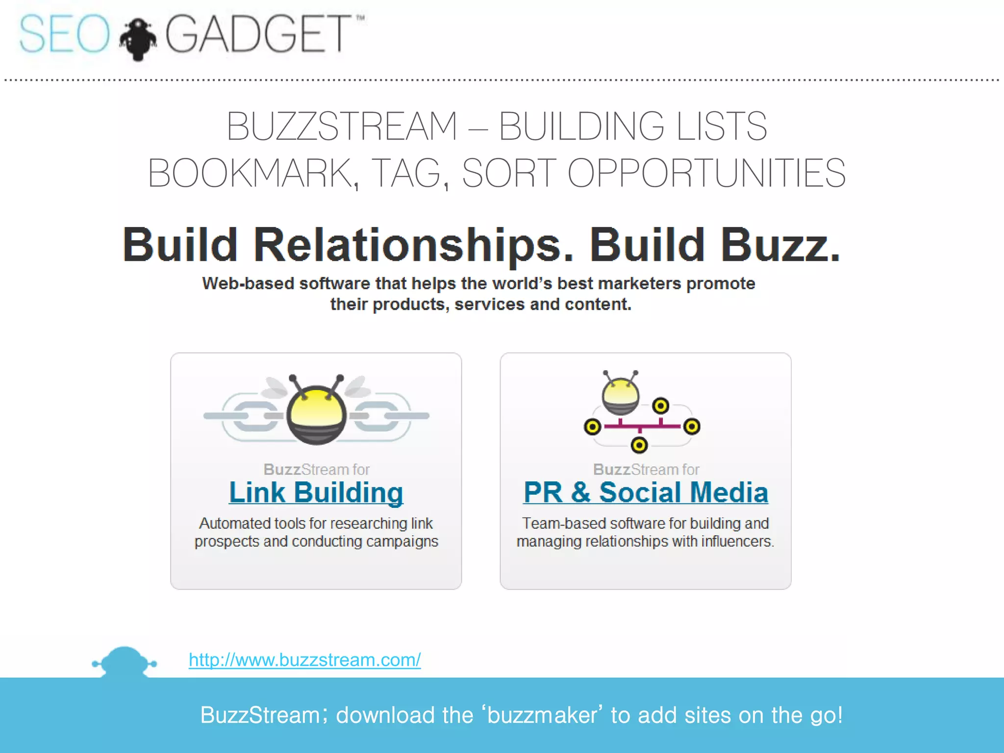 ...............................................................................................................................................................................................


                              BUZZSTREAM – BUILDING LISTS
                           BOOKMARK, TAG, SORT OPPORTUNITIES




                                   http://www.buzzstream.com/


                                     BuzzStream; download the ‘buzzmaker’ to add sites on the go!
 