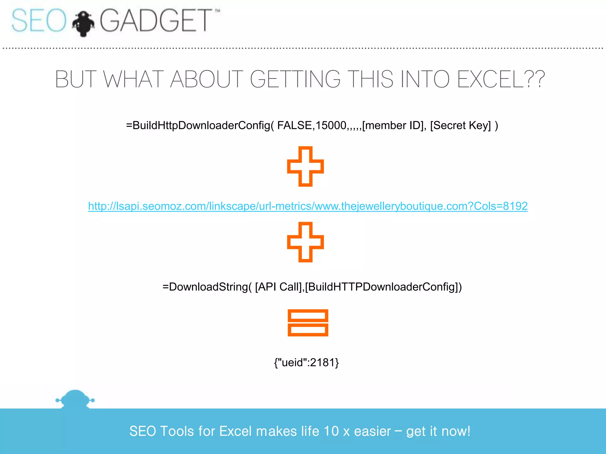 ...............................................................................................................................................................................................


                BUT WHAT ABOUT GETTING THIS INTO EXCEL??
                                       =BuildHttpDownloaderConfig( FALSE,15000,,,,,[member ID], [Secret Key] )




                           http://lsapi.seomoz.com/linkscape/url-metrics/www.thejewelleryboutique.com?Cols=8192




                                                  =DownloadString( [API Call],[BuildHTTPDownloaderConfig])




                                                                                      {"ueid":2181}




                                        SEO Tools for Excel makes life 10 x easier – get it now!
 