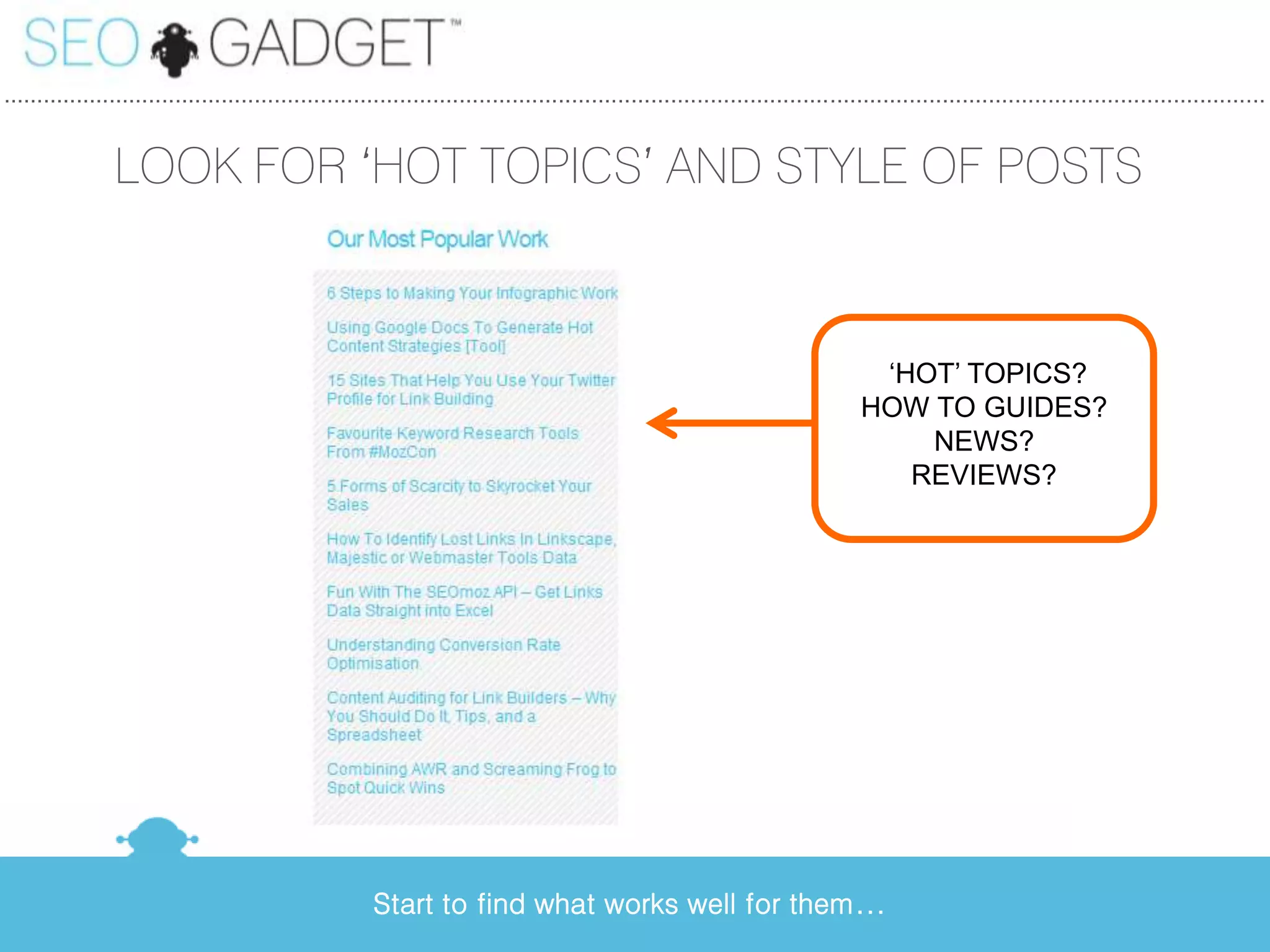 ...............................................................................................................................................................................................


                LOOK FOR ‘HOT TOPICS’ AND STYLE OF POSTS



                                                                                                                                  ‘HOT’ TOPICS?
                                                                                                                                 HOW TO GUIDES?
                                                                                                                                     NEWS?
                                                                                                                                    REVIEWS?




                                                       Start to find what works well for them...
 