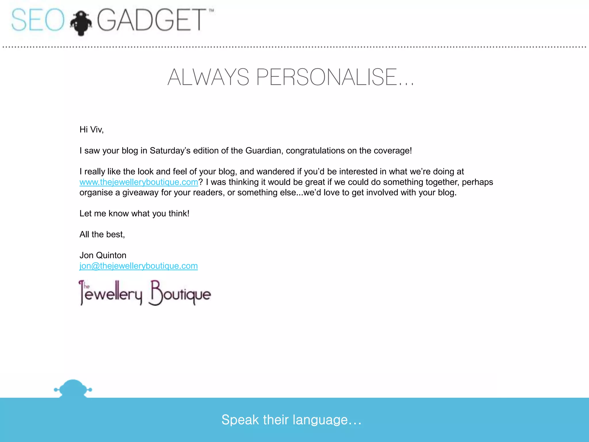 ...............................................................................................................................................................................................


                                                      ALWAYS PERSONALISE...

                         Hi Viv,

                         I saw your blog in Saturday’s edition of the Guardian, congratulations on the coverage!

                         I really like the look and feel of your blog, and wandered if you’d be interested in what we’re doing at
                         www.thejewelleryboutique.com? I was thinking it would be great if we could do something together, perhaps
                         organise a giveaway for your readers, or something else...we’d love to get involved with your blog.

                         Let me know what you think!

                         All the best,

                         Jon Quinton
                         jon@thejewelleryboutique.com




                                                                       Speak their language...
 