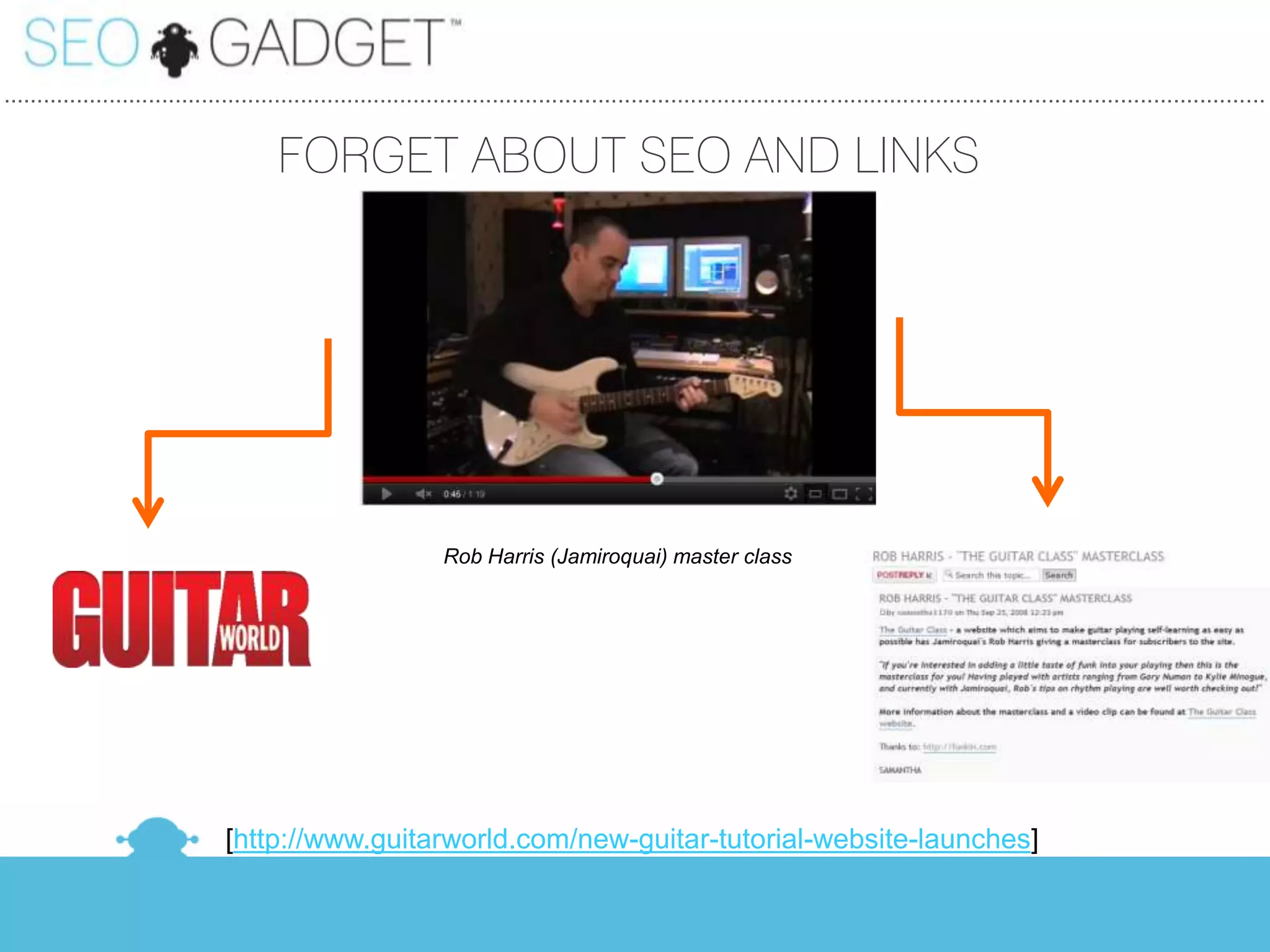 ...............................................................................................................................................................................................

                                         FORGET ABOUT SEO AND LINKS




                                                                  Rob Harris (Jamiroquai) master class




                                 [http://www.guitarworld.com/new-guitar-tutorial-website-launches]
 