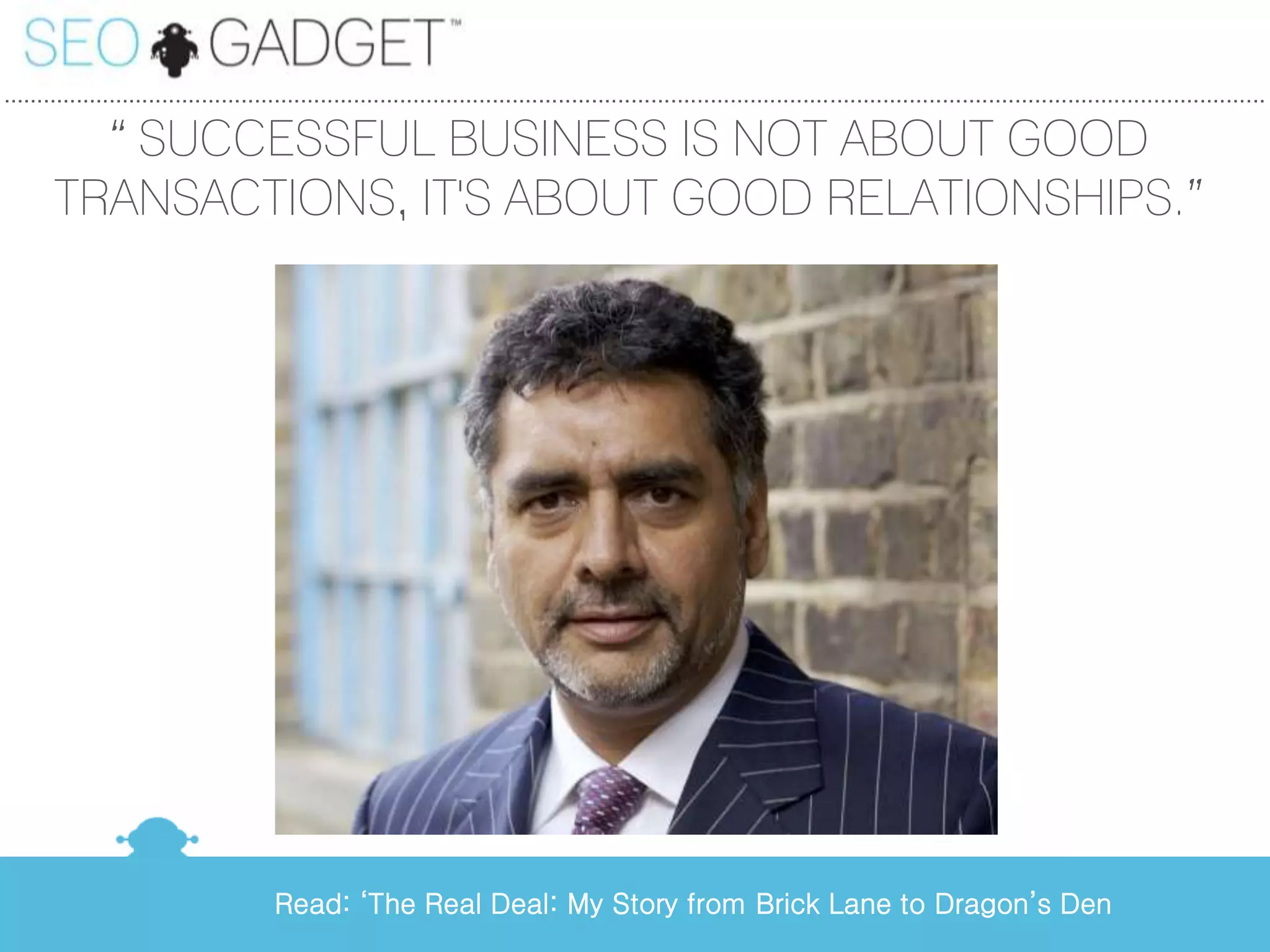 ...............................................................................................................................................................................................

         ‚ SUCCESSFUL BUSINESS IS NOT ABOUT GOOD
       TRANSACTIONS, IT'S ABOUT GOOD RELATIONSHIPS.‛




                                        Read: ‘The Real Deal: My Story from Brick Lane to Dragon’s Den
 