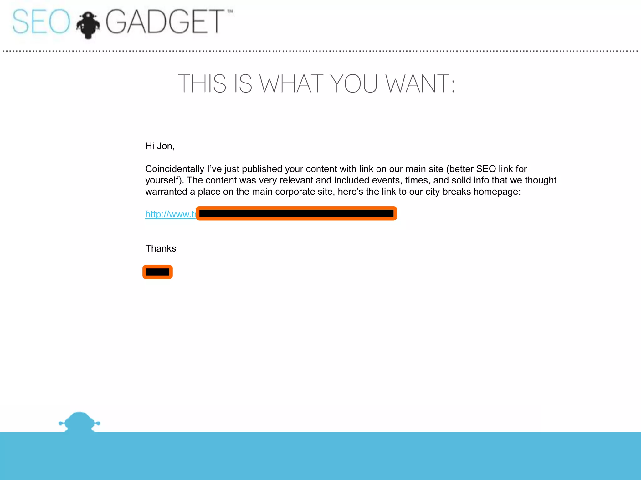 ...............................................................................................................................................................................................


                                                     THIS IS WHAT YOU WANT:

                                           Hi Jon,

                                           Coincidentally I’ve just published your content with link on our main site (better SEO link for
                                           yourself). The content was very relevant and included events, times, and solid info that we thought
                                           warranted a place on the main corporate site, here’s the link to our city breaks homepage:

                                           http://www.travelsupermarket.com/c/holidays/city-breaks/


                                           Thanks

                                           Dave
 