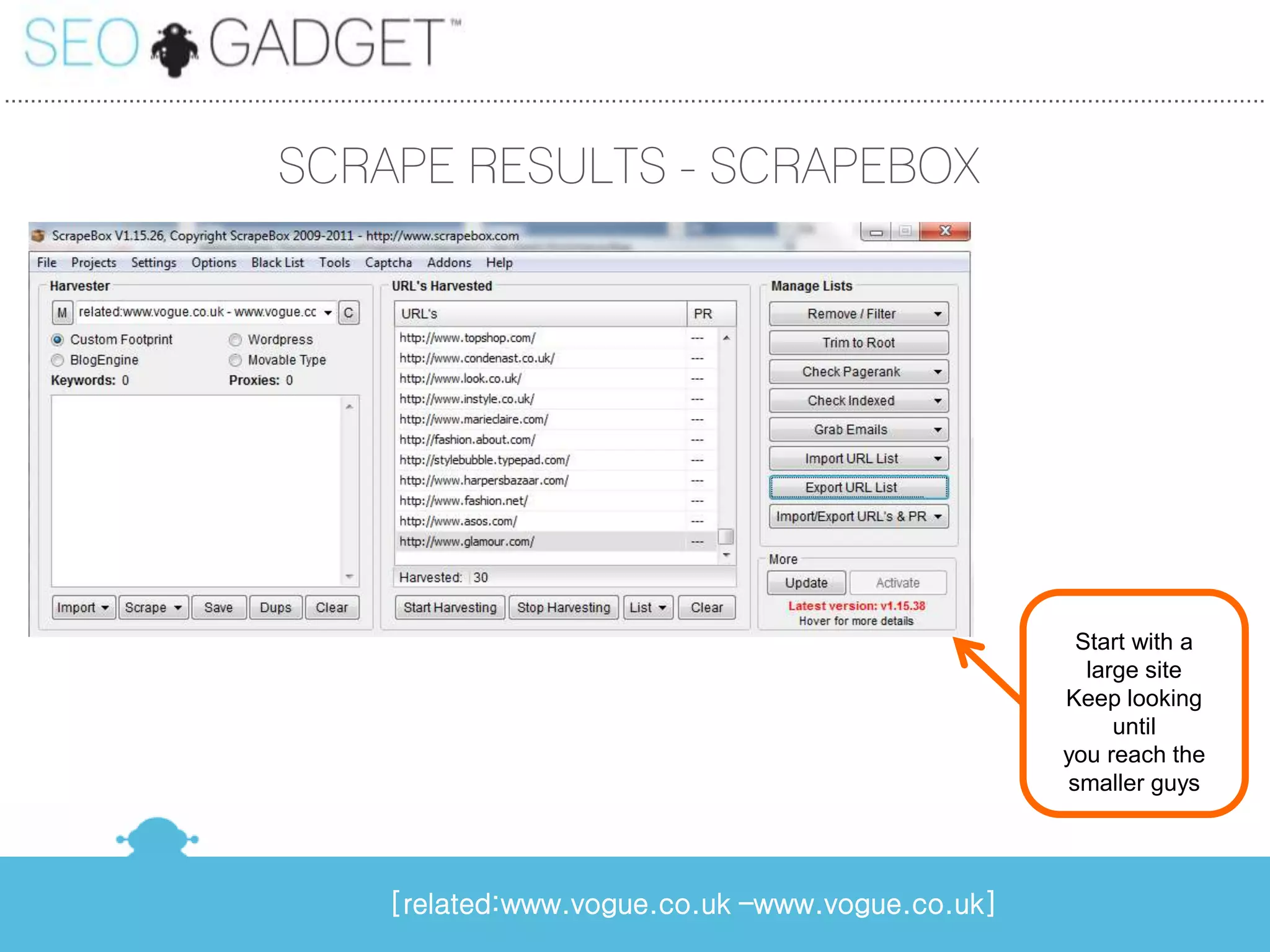 ...............................................................................................................................................................................................


                                         SCRAPE RESULTS - SCRAPEBOX




                                                                                                                                                                 Start with a
                                                                                                                                                                  large site
                                                                                                                                                                Keep looking
                                                                                                                                                                     until
                                                                                                                                                                you reach the
                                                                                                                                                                smaller guys




                                                          [related:www.vogue.co.uk –www.vogue.co.uk]
 