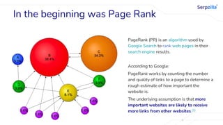 In the beginning was Page Rank
PageRank (PR) is an algorithm used by
Google Search to rank web pages in their
search engine results.
According to Google:
PageRank works by counting the number
and quality of links to a page to determine a
rough estimate of how important the
website is.
The underlying assumption is that more
important websites are likely to receive
more links from other websites.[1]
 