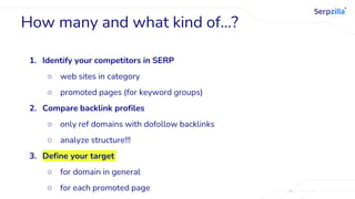 1. Identify your competitors in SERP
○ web sites in category
○ promoted pages (for keyword groups)
2. Compare backlink profiles
○ only ref domains with dofollow backlinks
○ analyze structure!!!
3. Define your target
○ for domain in general
○ for each promoted page
How many and what kind of…?
 