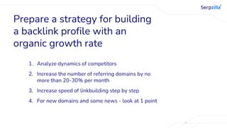 Prepare a strategy for building
a backlink profile with an
organic growth rate
1. Analyze dynamics of competitors
2. Increase the number of referring domains by no
more than 20-30% per month
3. Increase speed of linkbuilding step by step
4. For new domains and some news - look at 1 point
 