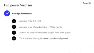 Full power Vietnam
Average parameters
1 Average MOZ DA = 23
2 Average price of one backlink - 2,5$ a month
3 Almost all the backlinks were bought from main pages
4 Topic and website region were completely ignored
 
