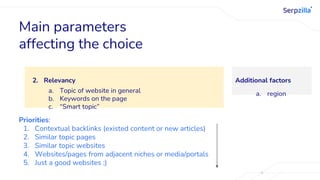2. Relevancy
a. Topic of website in general
b. Keywords on the page
c. “Smart topic”
Main parameters
affecting the choice
Priorities:
1. Contextual backlinks (existed content or new articles)
2. Similar topic pages
3. Similar topic websites
4. Websites/pages from adjacent niches or media/portals
5. Just a good websites ;)
Additional factors
a. region
 