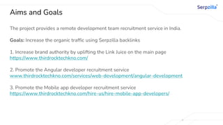 Aims and Goals
The project provides a remote development team recruitment service in India.
Goals: Increase the organic traffic using Serpzilla backlinks
1. Increase brand authority by uplifting the Link Juice on the main page
https://www.thirdrocktechkno.com/
2. Promote the Angular developer recruitment service
www.thirdrocktechkno.com/services/web-development/angular-development
3. Promote the Mobile app developer recruitment service
https://www.thirdrocktechkno.com/hire-us/hire-mobile-app-developers/
 