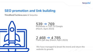 SEO promotion and link building
ThirdRockTechkno.com & Serpzilla
539 ➔ 769
Keywords in TOP-10 Google
(March, April 2023)
2 468 ➔ 4 785
Traffic per day (March, April 2023)
We have managed to break the trend and return the
website to growth
 