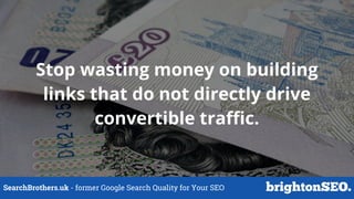 SearchBrothers.uk - former Google Search Quality for Your SEO
Stop wasting money on building
links that do not directly drive
convertible traffic.
 