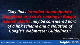 SearchBrothers.uk - former Google Search Quality for Your SEO
“Any links intended to manipulate
PageRank or a site’s ranking in Google
search results may be considered part
of a link scheme and a violation of
Google’s Webmaster Guidelines.”
read.sc/link.policy
 
