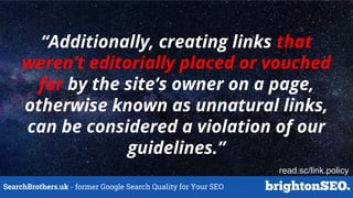 SearchBrothers.uk - former Google Search Quality for Your SEO
“Additionally, creating links that
weren’t editorially placed or vouched
for by the site’s owner on a page,
otherwise known as unnatural links,
can be considered a violation of our
guidelines.”
read.sc/link.policy
 