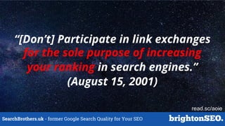 SearchBrothers.uk - former Google Search Quality for Your SEO
“[Don’t] Participate in link exchanges
for the sole purpose of increasing
your ranking in search engines.”
(August 15, 2001)
read.sc/aoie
 
