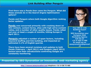 Link Building After Penguin


    First there was a Panda then came the Penguin. What did
    these animals do in the Search Engine Optimisation
    sphere?

    Panda and Penguin where both Google Algorithm ranking
    factor updates.

    Panda was concerned primarily with cracking down on
    thin content, content farms, sites with high ad-to-content             Your SEO & Link
    ratios, and a number of other quality issues. Panda rolled             Building Expert
    out over at least a couple of months, hitting Europe in                        At
                                                                        SEO Synovation your
    April 2011.                                                             European Web
                                                                          Marketing Agency
    Penguin adjusted a number of spam factors, including                      Call me on
    keyword stuffing and link building, and impacted an                   +31 6 428 73 480
    estimated 3.1% of English queries.                                     Or email me on
                                                                       seosynovation@kpnmail
                                                                                  .nl
    There have been several revisions and updates to both
    Panda (February – April 2011) and Penguin (April 2012)
    factors since their introductions confirming Google are
    constantly monitoring.



Presented by SEO Synovation an innovative web marketing agency

                http://wwww.seosynovation.com telephone +31 6 428 73 480
 