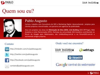 Quem sou eu?
Pablo Augusto
http://linkedin.com/in/pabloaugusto
http://twitter.com/pabloaugusto
http://facebook.com/pabloaugusto
contato@pabloaugusto.com
Onde você me encontra?Contato
Carioca, trabalho com Consultoria de SEO e Marketing Digital, desenvolvendo projetos para
clientes próprios e terceirizados em parceria com agências de publicidade.
Atuo em projetos nas áreas de Otimização de Sites (SEO), Link Building (SEO Off-Page), Web
Analytics e Links Patrocinados (PPC). Participo da comunidade SEO brasileira contribuindo no
fórum do Google para Webmasters, site LinkBuilding.com.br e no FórumSEO.com.br e
escrevendo artigos próprios.
1
 