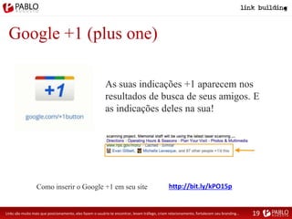 Google +1 (plus one)
As suas indicações +1 aparecem nos
resultados de busca de seus amigos. E
as indicações deles na sua!
Links são muito mais que posicionamento, eles fazem o usuário te encontrar, levam tráfego, criam relacionamento, fortalecem seu branding...
http://bit.ly/kPO15pComo inserir o Google +1 em seu site
19
 