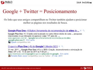Google + Twitter = Posicionamento
Alto CRT. Você confia mais na indicação de um amigo ou de uma máquina?.
Os links que seus amigos compartilham no Twitter também ajudam a posicionar
melhor as páginas nos resultados de busca.
21
 