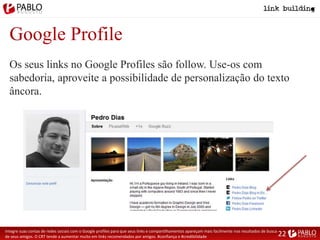 Google Profile
Integre suas contas de redes sociais com o Google profiles para que seus links e compartilhamentos apareçam mais facilmente nos resultados de busca
de seus amigos. O CRT tende a aumentar muito em links recomendados por amigos. #confiança e #credibilidade
Os seus links no Google Profiles são follow. Use-os com
sabedoria, aproveite a possibilidade de personalização do texto
âncora.
22
 