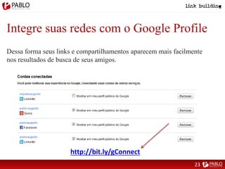 Integre suas redes com o Google Profile
Dessa forma seus links e compartilhamentos aparecem mais facilmente
nos resultados de busca de seus amigos.
http://bit.ly/gConnect
23
 