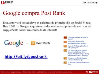 Google compra Post Rank
Enquanto você presenciava as palestras do primeiro dia do Social Media
Brasil 2011 o Google adquiriu uma das maiores empresas de métricas de
engajamento social em conteúdo da internet!
http://bit.ly/gpostrank
Cada vez mais o Google mostra que os fatores sociais estão em sua linha de frente em termos de prioridade e posicionamento 25
 