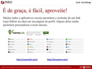 É de graça, é fácil, aproveite!
Muitas redes e aplicativos sociais permitem a inclusão de um link
(seja follow ou não) em sua página de perfil. Alguns deles ainda
permitem personalizar o texto âncora.
http://namechk.com/ http://knowem.com/
Você tem um link follow em seu perfil do youtube, se bem trabalhada a página do perfil esse link pode conseguir uma ótima relevância. 28
 