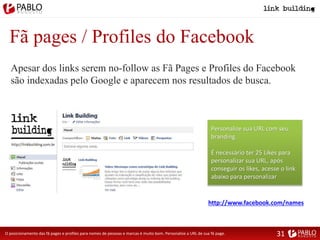 Fã pages / Profiles do Facebook
Apesar dos links serem no-follow as Fã Pages e Profiles do Facebook
são indexadas pelo Google e aparecem nos resultados de busca.
O posicionamento das fã pages e profiles para nomes de pessoas e marcas é muito bom. Personalize a URL de sua fã page.
Personalize sua URL com seu
branding.
É necessário ter 25 Likes para
personalizar sua URL, após
conseguir os likes, acesse o link
abaixo para personalizar
http://www.facebook.com/names
31
 