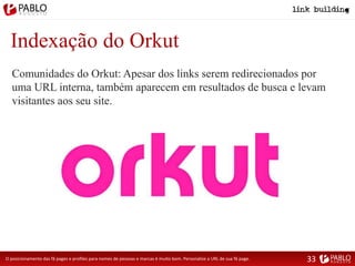 Indexação do Orkut
Comunidades do Orkut: Apesar dos links serem redirecionados por
uma URL interna, também aparecem em resultados de busca e levam
visitantes aos seu site.
O posicionamento das fã pages e profiles para nomes de pessoas e marcas é muito bom. Personalize a URL de sua fã page. 33
 