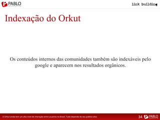 Indexação do Orkut
O Orkut ainda tem um alto nível de interação entre usuários no Brasil. Tudo depende do seu público alvo.
Os conteúdos internos das comunidades também são indexáveis pelo
google e aparecem nos resultados orgânicos.
34
 