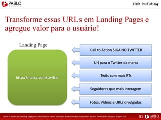 Transforme essas URLs em Landing Pages e
agregue valor para o usuário!
Utilize o poder das Landing Pages para se beneficiar com a interação proporcionada pelas redes sociais. Ganhe links para sua própria URL
http://marca.com/twitter
Landing Page
Url para o Twitter da marca
Twits com mais RTs
Seguidores que mais interagem
Fotos, Vídeos e URLs divulgadas
Call to Action SIGA NO TWITTER
51
 