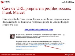 Case de URL própria em profiles sociais:
Frank Marcel
Cada resposta do Frank em seu formspring exibe um pequeno resumo
de sua resposta e o link para a resposta completa na Landing Page de
seu próprio site:
Ótimo case no site do Frank Marcel sobre o uso de urls próprias nas redes sociais
http://formspring.frankmarcel.com/
52
 