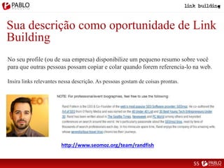 Sua descrição como oportunidade de Link
Building
No seu profile (ou de sua empresa) disponibilize um pequeno resumo sobre você
para que outras pessoas possam copiar e colar quando forem referencia-lo na web.
Insira links relevantes nessa descrição. As pessoas gostam de coisas prontas.
http://www.seomoz.org/team/randfish
55
 